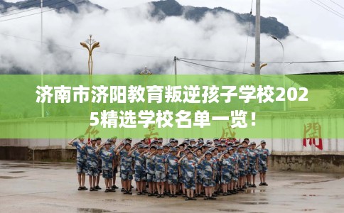 济南市济阳教育叛逆孩子学校2025精选学校名单一览！