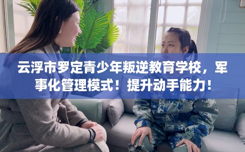 云浮市罗定青少年叛逆教育学校，军事化管理模式！提升动手能力！