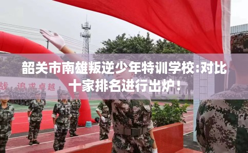 韶关市南雄叛逆少年特训学校:对比十家排名进行出炉！