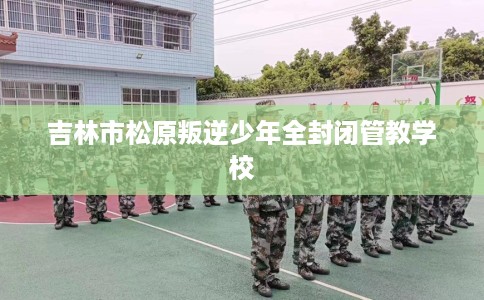 吉林市松原叛逆少年全封闭管教学校 吉林市松原叛逆少年全封闭管教学校
