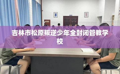 吉林市松原叛逆少年全封闭管教学校 吉林市松原叛逆少年全封闭管教学校