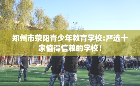 郑州市荥阳青少年教育学校:严选十家值得信赖的学校! 郑州市荥阳青少年教育学校:严选十家值得信赖的学校!