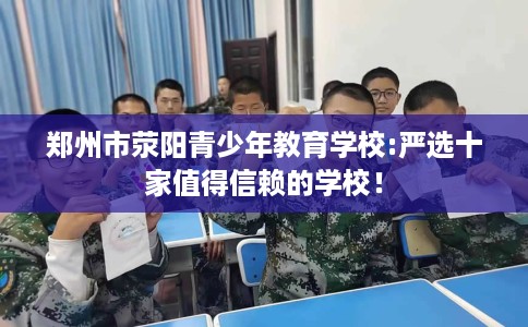 郑州市荥阳青少年教育学校:严选十家值得信赖的学校! 郑州市荥阳青少年教育学校:严选十家值得信赖的学校!