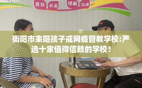 衡阳市耒阳孩子戒网瘾管教学校:严选十家值得信赖的学校! 衡阳市耒阳孩子戒网瘾管教学校:严选十家值得信赖的学校!