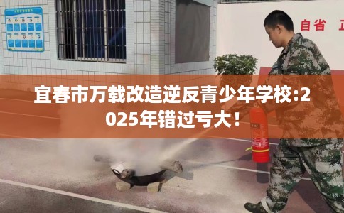 宜春市万载改造逆反青少年学校:2025年错过亏大！