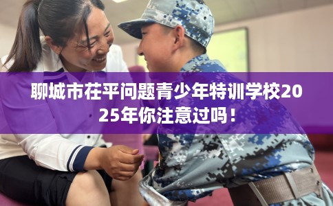 聊城市茌平问题青少年特训学校2025年你注意过吗！
