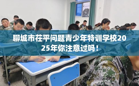 聊城市茌平问题青少年特训学校2025年你注意过吗！