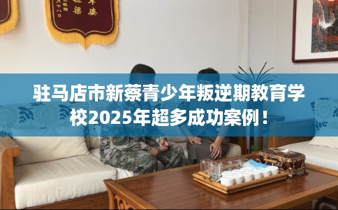 驻马店市新蔡青少年叛逆期教育学校2025年超多成功案例！