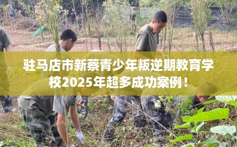 驻马店市新蔡青少年叛逆期教育学校2025年超多成功案例！