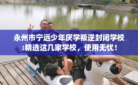 永州市宁远少年厌学叛逆封闭学校:精选这几家学校,使用无忧! 永州市宁远少年厌学叛逆封闭学校:精选这几家学校,使用无忧!