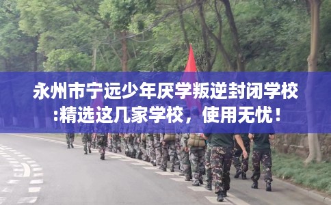 永州市宁远少年厌学叛逆封闭学校:精选这几家学校，使用无忧！