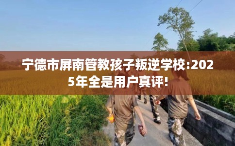 宁德市屏南管教孩子叛逆学校:2025年全是用户真评!