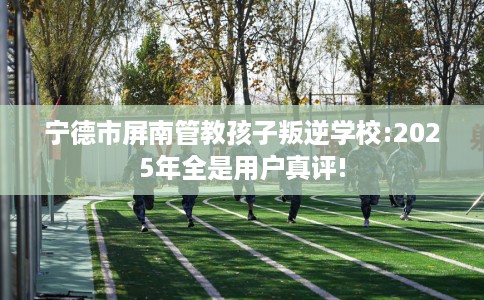 宁德市屏南管教孩子叛逆学校:2025年全是用户真评!