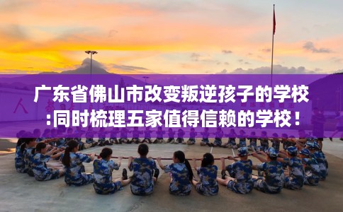 广东省佛山市改变叛逆孩子的学校:同时梳理五家值得信赖的学校! 广东省佛山市改变叛逆孩子的学校:同时梳理五家值得信赖的学校!