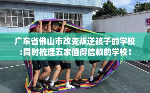 广东省佛山市改变叛逆孩子的学校:同时梳理五家值得信赖的学校! 广东省佛山市改变叛逆孩子的学校:同时梳理五家值得信赖的学校!