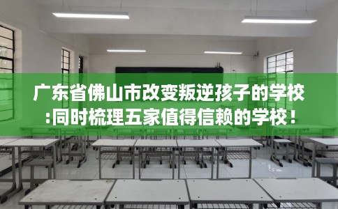 广东省佛山市改变叛逆孩子的学校:同时梳理五家值得信赖的学校! 广东省佛山市改变叛逆孩子的学校:同时梳理五家值得信赖的学校!