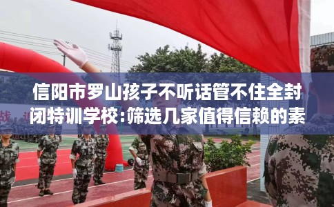 信阳市罗山孩子不听话管不住全封闭特训学校:筛选几家值得信赖的素质学校！