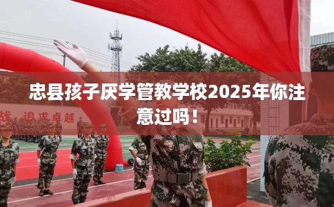 忠县孩子厌学管教学校2025年你注意过吗！