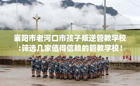 襄阳市老河口市孩子叛逆管教学校:筛选几家值得信赖的管教学校！