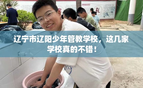 辽宁市辽阳少年管教学校,这几家学校真的不错! 辽宁市辽阳少年管教学校,这几家学校真的不错!