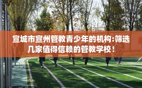 宣城市宣州管教青少年的机构:筛选几家值得信赖的管教学校! 宣城市宣州管教青少年的机构:筛选几家值得信赖的管教学校!