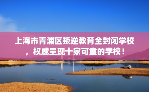 上海市青浦区叛逆教育全封闭学校,权威呈现十家可靠的学校! 上海市青浦区叛逆教育全封闭学校,权威呈现十家可靠的学校!