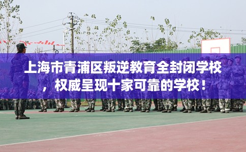 上海市青浦区叛逆教育全封闭学校,权威呈现十家可靠的学校! 上海市青浦区叛逆教育全封闭学校,权威呈现十家可靠的学校!