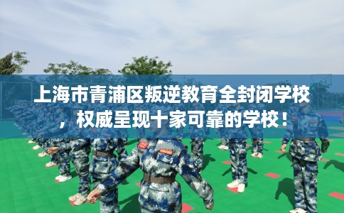 上海市青浦区叛逆教育全封闭学校，权威呈现十家可靠的学校！