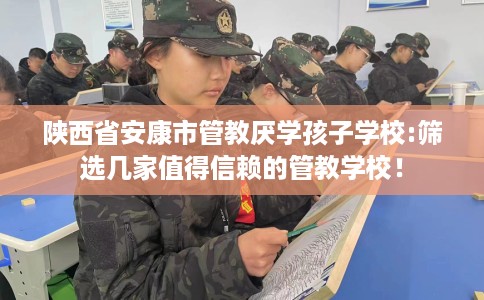 陕西省安康市管教厌学孩子学校:筛选几家值得信赖的管教学校！