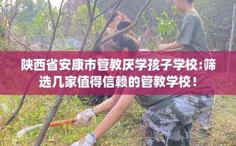 陕西省安康市管教厌学孩子学校:筛选几家值得信赖的管教学校！