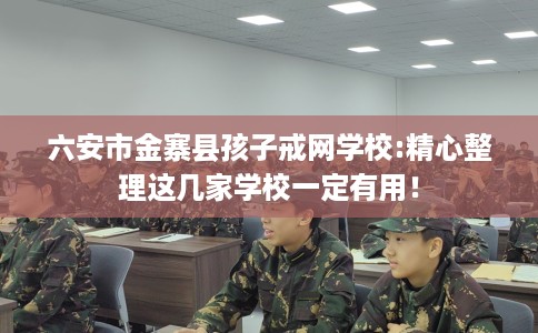 六安市金寨县孩子戒网学校:精心整理这几家学校一定有用! 六安市金寨县孩子戒网学校:精心整理这几家学校一定有用!