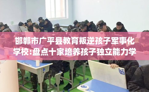 邯郸市广平县教育叛逆孩子军事化学校:盘点十家培养孩子独立能力学校！
