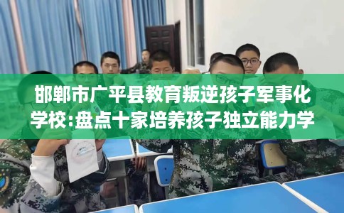 邯郸市广平县教育叛逆孩子军事化学校:盘点十家培养孩子独立能力学校！