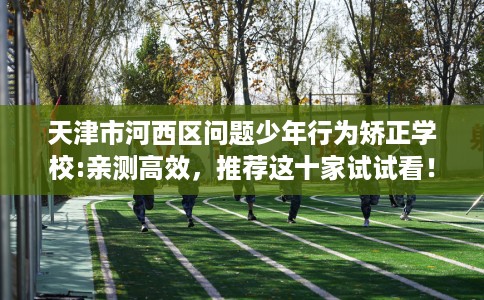 天津市河西区问题少年行为矫正学校:亲测高效,推荐这十家试试看! 天津市河西区问题少年行为矫正学校:亲测高效,推荐这十家试试看!