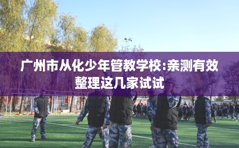 广州市从化少年管教学校:亲测有效整理这几家试试