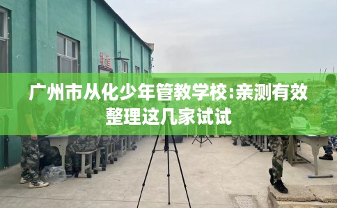 广州市从化少年管教学校:亲测有效整理这几家试试