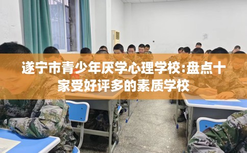 遂宁市青少年厌学心理学校:盘点十家受好评多的素质学校 遂宁市青少年厌学心理学校:盘点十家受好评多的素质学校