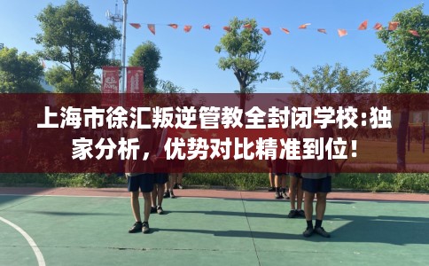 上海市徐汇叛逆管教全封闭学校:独家分析，优势对比精准到位！