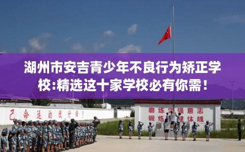 湖州市安吉青少年不良行为矫正学校:精选这十家学校必有你需！