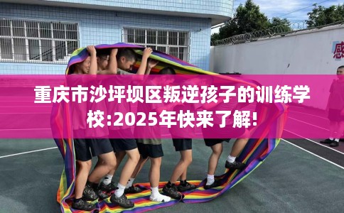 重庆市沙坪坝区叛逆孩子的训练学校:2025年快来了解!