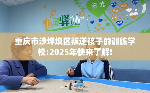 重庆市沙坪坝区叛逆孩子的训练学校:2025年快来了解!