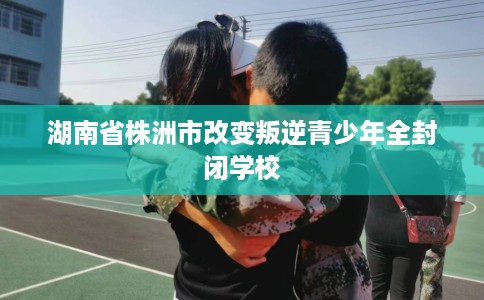 湖南省株洲市改变叛逆青少年全封闭学校