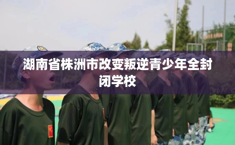 湖南省株洲市改变叛逆青少年全封闭学校