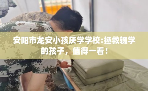 安阳市龙安小孩厌学学校:拯救辍学的孩子，值得一看！