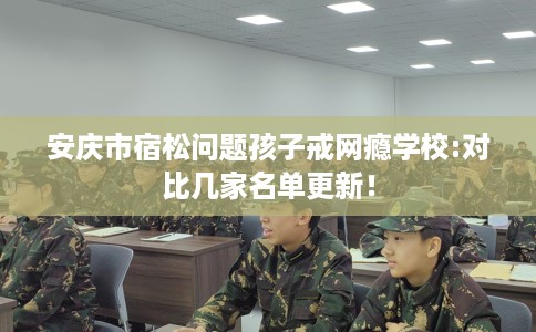 安庆市宿松问题孩子戒网瘾学校:对比几家名单更新！
