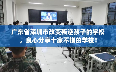 广东省深圳市改变叛逆孩子的学校，良心分享十家不错的学校！