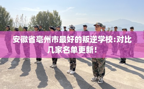 安徽省亳州市最好的叛逆学校:对比几家名单更新！