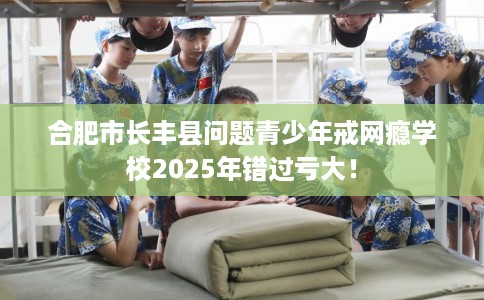 合肥市长丰县问题青少年戒网瘾学校2025年错过亏大！