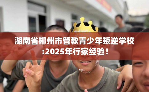 湖南省郴州市管教青少年叛逆学校:2025年行家经验！