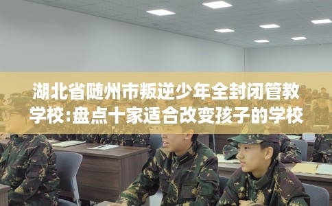 湖北省随州市叛逆少年全封闭管教学校:盘点十家适合改变孩子的学校！